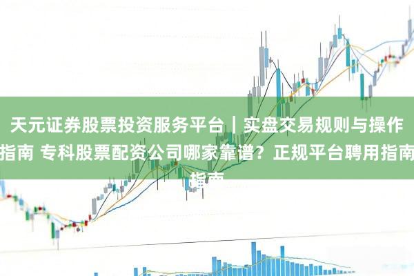天元证券股票投资服务平台｜实盘交易规则与操作指南 专科股票配资公司哪家靠谱？正规平台聘用指南