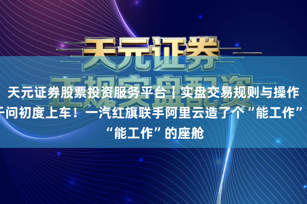 天元证券股票投资服务平台｜实盘交易规则与操作指南 千问初度上车！一汽红旗联手阿里云造了个“能工作”的座舱