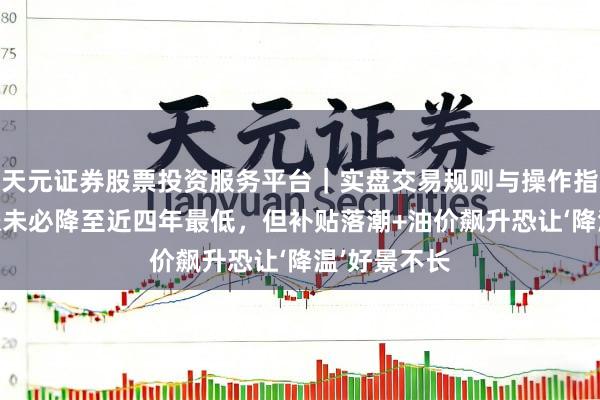 天元证券股票投资服务平台｜实盘交易规则与操作指南 日本通胀未必降至近四年最低，但补贴落潮+油价飙升恐让‘降温’好景不长