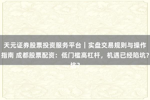天元证券股票投资服务平台｜实盘交易规则与操作指南 成都股票配资：低门槛高杠杆，机遇已经陷坑？
