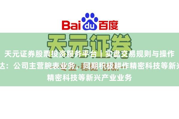 天元证券股票投资服务平台｜实盘交易规则与操作指南 飞亚达：公司主营腕表业务，同期积极耕作精密科技等新兴产业业务