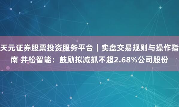 天元证券股票投资服务平台|实盘交易规则与操作指南 井松智能:鼓励拟减抓不超2.68%公司股份