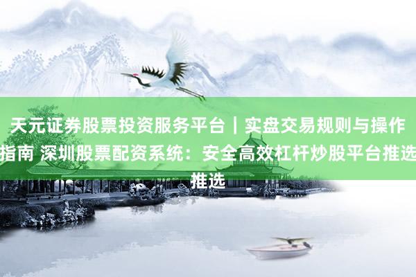 天元证券股票投资服务平台｜实盘交易规则与操作指南 深圳股票配资系统：安全高效杠杆炒股平台推选