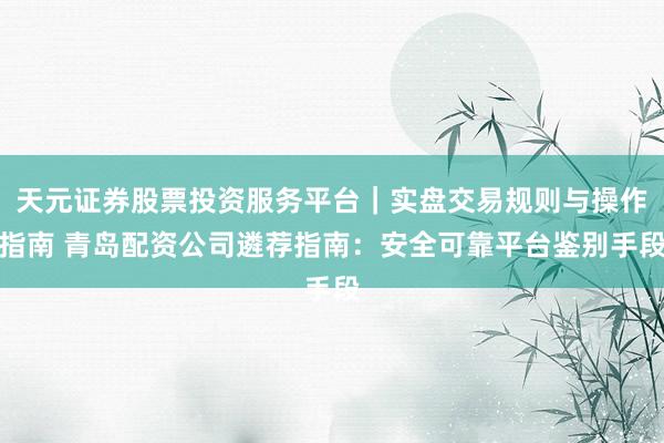 天元证券股票投资服务平台｜实盘交易规则与操作指南 青岛配资公司遴荐指南：安全可靠平台鉴别手段