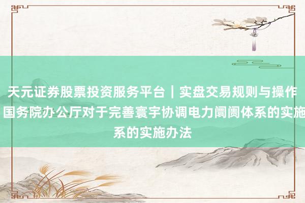 天元证券股票投资服务平台｜实盘交易规则与操作指南 国务院办公厅对于完善寰宇协调电力阛阓体系的实施办法