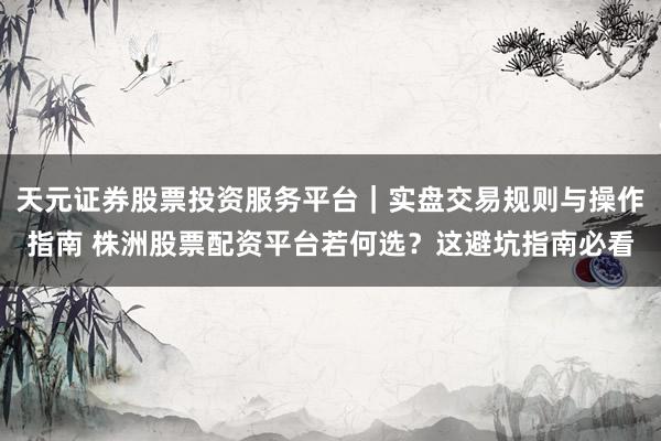 天元证券股票投资服务平台｜实盘交易规则与操作指南 株洲股票配资平台若何选？这避坑指南必看