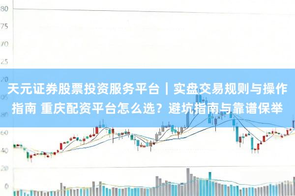 天元证券股票投资服务平台｜实盘交易规则与操作指南 重庆配资平台怎么选？避坑指南与靠谱保举