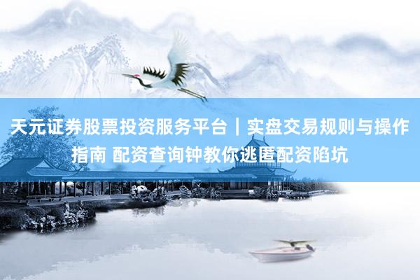 天元证券股票投资服务平台｜实盘交易规则与操作指南 配资查询钟教你逃匿配资陷坑