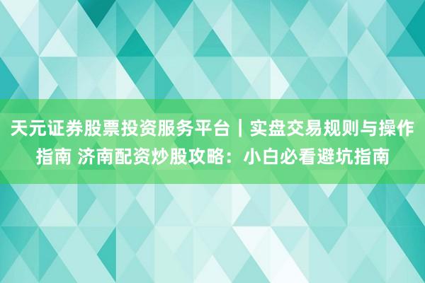 天元证券股票投资服务平台｜实盘交易规则与操作指南 济南配资炒股攻略：小白必看避坑指南