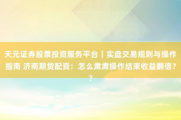 天元证券股票投资服务平台｜实盘交易规则与操作指南 济南期货配资：怎么肃肃操作结束收益翻倍？