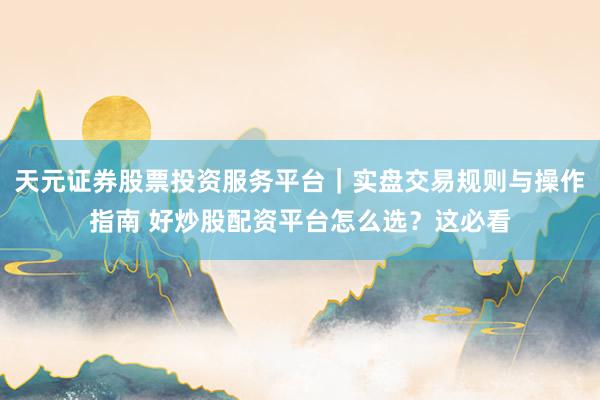 天元证券股票投资服务平台|实盘交易规则与操作指南 好炒股配资平台怎么选?这必看