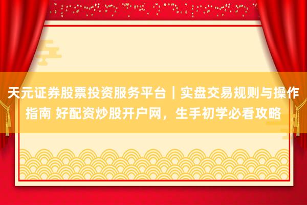 天元证券股票投资服务平台｜实盘交易规则与操作指南 好配资炒股开户网，生手初学必看攻略