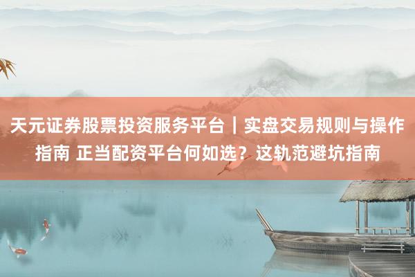 天元证券股票投资服务平台｜实盘交易规则与操作指南 正当配资平台何如选？这轨范避坑指南