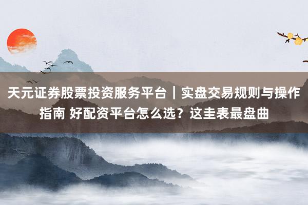 天元证券股票投资服务平台｜实盘交易规则与操作指南 好配资平台怎么选？这圭表最盘曲