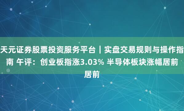 天元证券股票投资服务平台｜实盘交易规则与操作指南 午评：创业板指涨3.03% 半导体板块涨幅居前