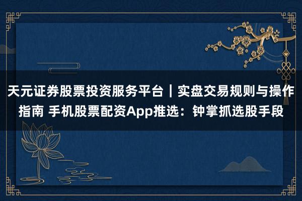 天元证券股票投资服务平台｜实盘交易规则与操作指南 手机股票配资App推选：钟掌抓选股手段