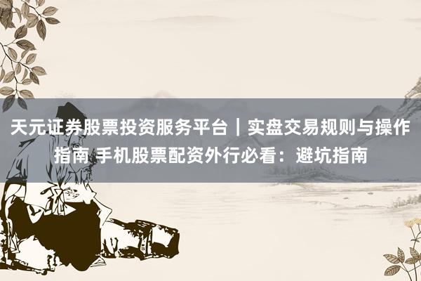 天元证券股票投资服务平台｜实盘交易规则与操作指南 手机股票配资外行必看：避坑指南