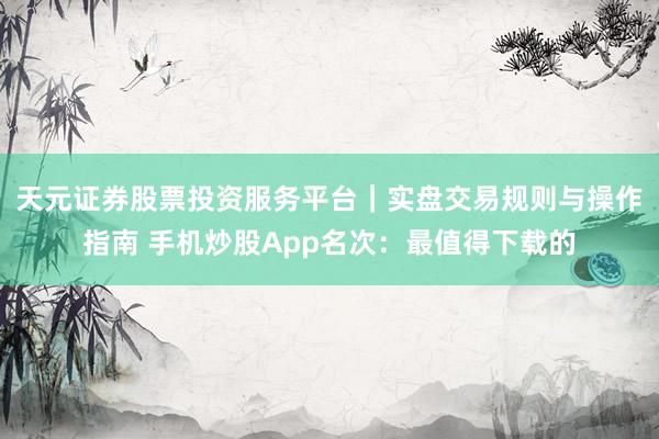 天元证券股票投资服务平台｜实盘交易规则与操作指南 手机炒股App名次：最值得下载的