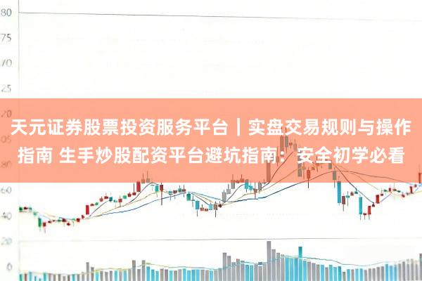 天元证券股票投资服务平台｜实盘交易规则与操作指南 生手炒股配资平台避坑指南：安全初学必看
