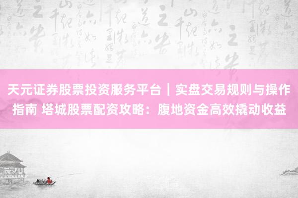 天元证券股票投资服务平台｜实盘交易规则与操作指南 塔城股票配资攻略：腹地资金高效撬动收益
