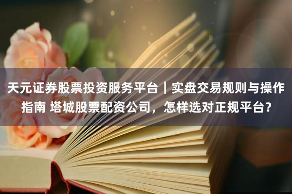 天元证券股票投资服务平台｜实盘交易规则与操作指南 塔城股票配资公司，怎样选对正规平台？
