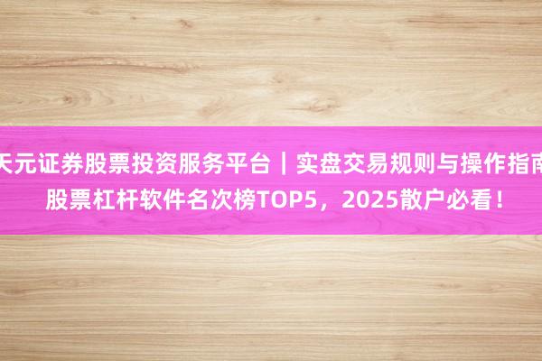 天元证券股票投资服务平台｜实盘交易规则与操作指南 股票杠杆软件名次榜TOP5，2025散户必看！