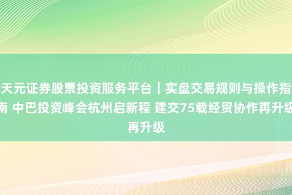 天元证券股票投资服务平台｜实盘交易规则与操作指南 中巴投资峰会杭州启新程 建交75载经贸协作再升级