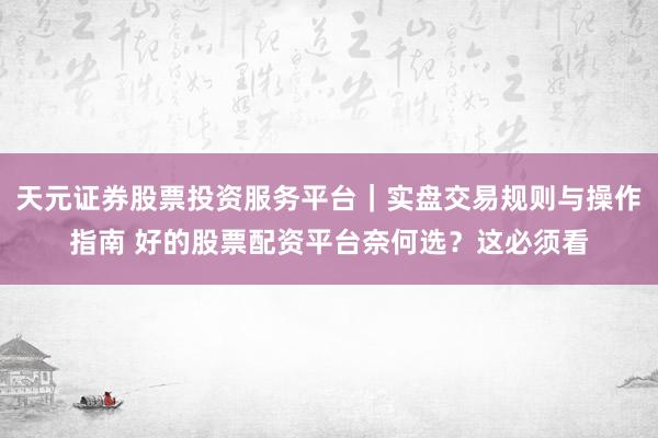 天元证券股票投资服务平台｜实盘交易规则与操作指南 好的股票配资平台奈何选？这必须看