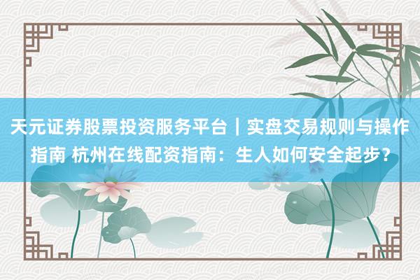 天元证券股票投资服务平台｜实盘交易规则与操作指南 杭州在线配资指南：生人如何安全起步？