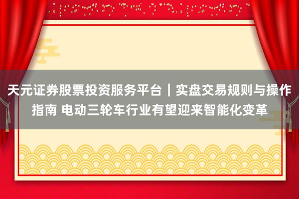 天元证券股票投资服务平台｜实盘交易规则与操作指南 电动三轮车行业有望迎来智能化变革