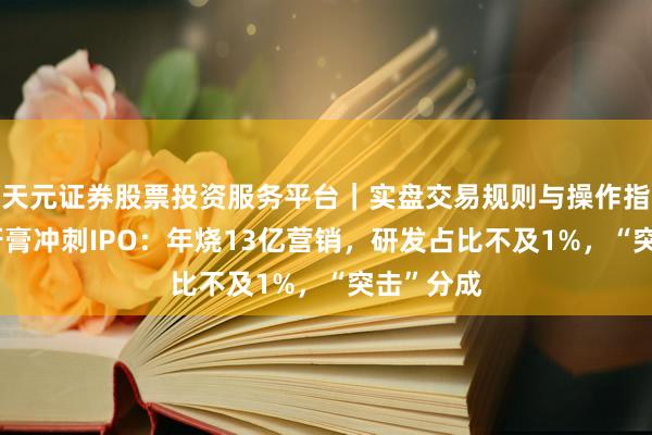 天元证券股票投资服务平台｜实盘交易规则与操作指南 网红牙膏冲刺IPO：年烧13亿营销，研发占比不及1%，“突击”分成