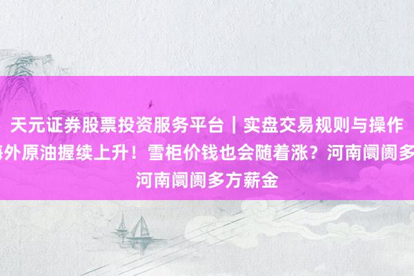天元证券股票投资服务平台｜实盘交易规则与操作指南 海外原油握续上升！雪柜价钱也会随着涨？河南阛阓多方薪金